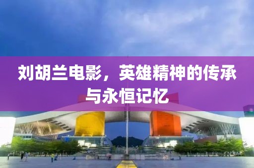 刘胡兰电影，英雄精神的传承与永恒记忆