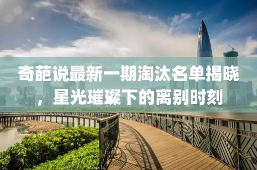 奇葩说最新一期淘汰名单揭晓，星光璀璨下的离别时刻