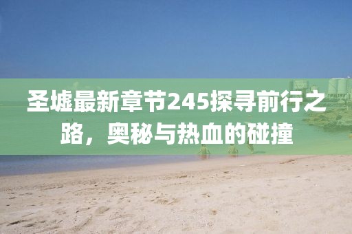 圣墟最新章节245探寻前行之路，奥秘与热血的碰撞