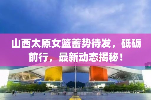 山西太原女篮蓄势待发，砥砺前行，最新动态揭秘！