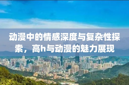 动漫中的情感深度与复杂性探索，高h与动漫的魅力展现
