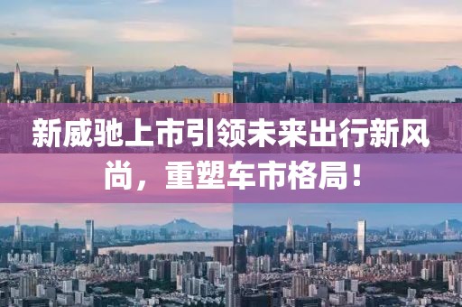 新威驰上市引领未来出行新风尚，重塑车市格局！