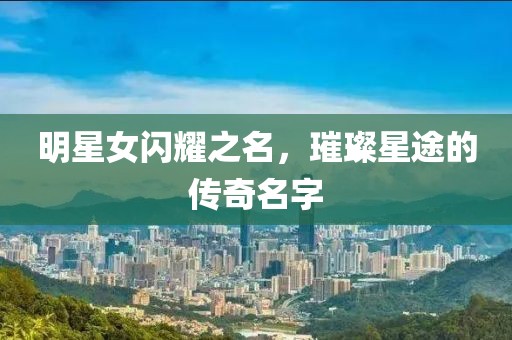 明星女闪耀之名，璀璨星途的传奇名字