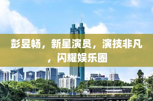 彭昱畅，新星演员，演技非凡，闪耀娱乐圈