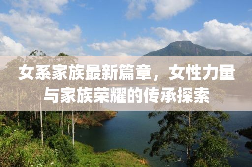 女系家族最新篇章，女性力量与家族荣耀的传承探索