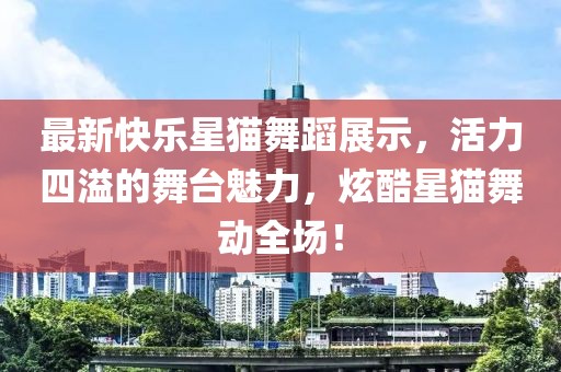 最新快乐星猫舞蹈展示，活力四溢的舞台魅力，炫酷星猫舞动全场！