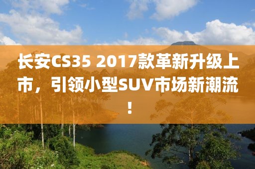 长安CS35 2017款革新升级上市，引领小型SUV市场新潮流！
