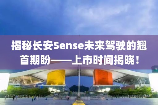 揭秘长安Sense未来驾驶的翘首期盼——上市时间揭晓！