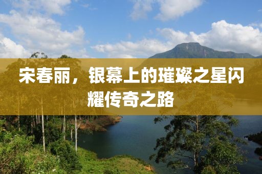 宋春丽，银幕上的璀璨之星闪耀传奇之路