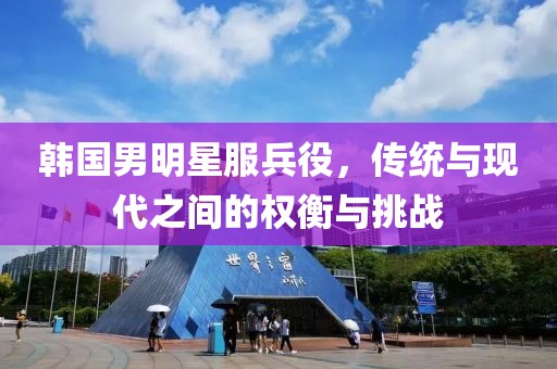 韩国男明星服兵役，传统与现代之间的权衡与挑战