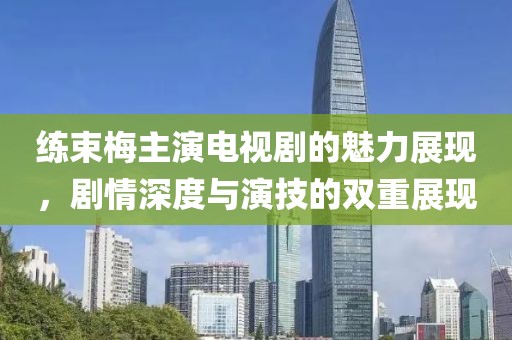 练束梅主演电视剧的魅力展现，剧情深度与演技的双重展现