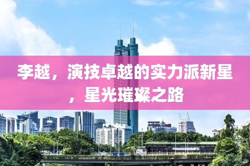 李越，演技卓越的实力派新星，星光璀璨之路