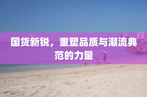 国货新锐，重塑品质与潮流典范的力量
