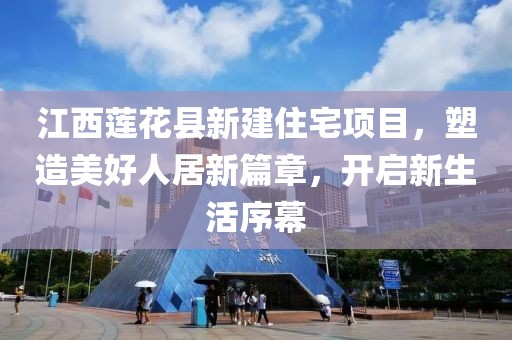 江西莲花县新建住宅项目，塑造美好人居新篇章，开启新生活序幕
