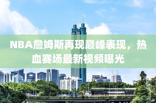 NBA詹姆斯再现巅峰表现，热血赛场最新视频曝光