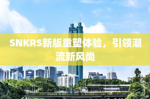 SNKRS新版重塑体验，引领潮流新风尚