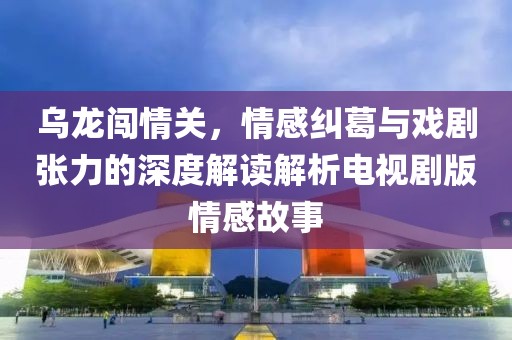 乌龙闯情关，情感纠葛与戏剧张力的深度解读解析电视剧版情感故事
