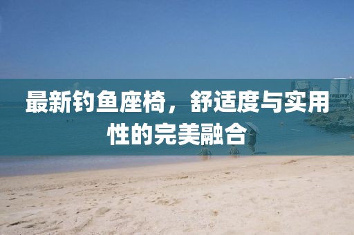 最新钓鱼座椅，舒适度与实用性的完美融合