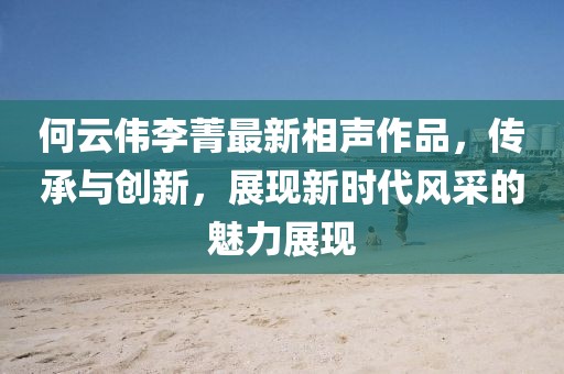 何云伟李菁最新相声作品，传承与创新，展现新时代风采的魅力展现
