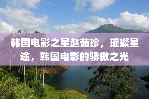 韩国电影之星赵茹珍，璀璨星途，韩国电影的骄傲之光