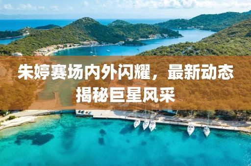 朱婷赛场内外闪耀，最新动态揭秘巨星风采