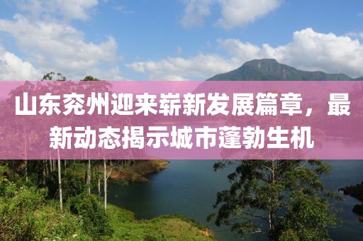 山东兖州迎来崭新发展篇章，最新动态揭示城市蓬勃生机