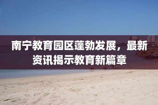 南宁教育园区蓬勃发展，最新资讯揭示教育新篇章