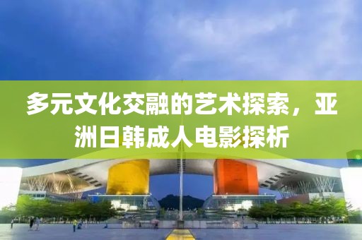 多元文化交融的艺术探索，亚洲日韩成人电影探析