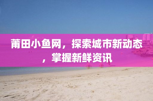 莆田小鱼网，探索城市新动态，掌握新鲜资讯
