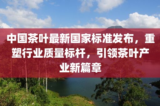 中国茶叶最新国家标准发布，重塑行业质量标杆，引领茶叶产业新篇章