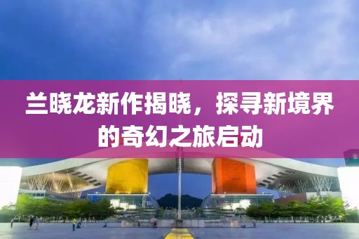 兰晓龙新作揭晓，探寻新境界的奇幻之旅启动
