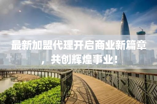 最新加盟代理开启商业新篇章，共创辉煌事业！