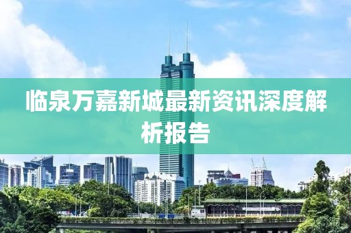 临泉万嘉新城最新资讯深度解析报告