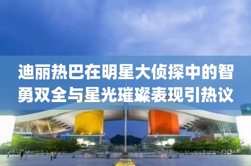 迪丽热巴在明星大侦探中的智勇双全与星光璀璨表现引热议