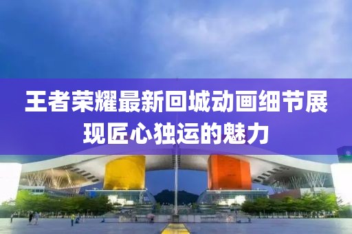 王者荣耀最新回城动画细节展现匠心独运的魅力