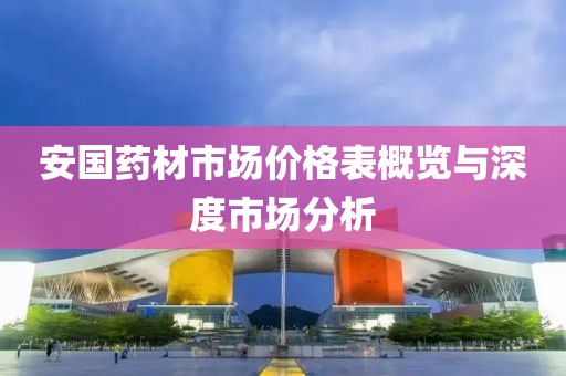 安国药材市场价格表概览与深度市场分析