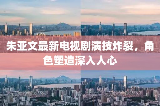 朱亚文最新电视剧演技炸裂，角色塑造深入人心