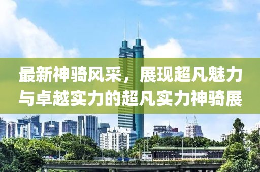 最新神骑风采，展现超凡魅力与卓越实力的超凡实力神骑展