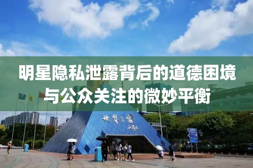 明星隐私泄露背后的道德困境与公众关注的微妙平衡