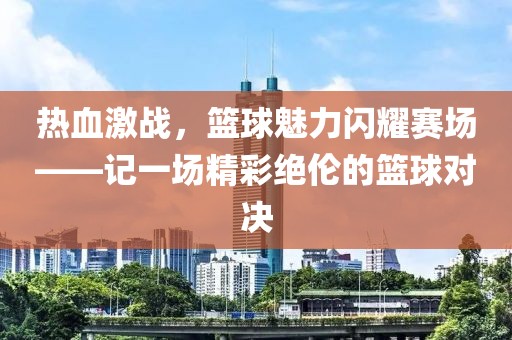 热血激战，篮球魅力闪耀赛场——记一场精彩绝伦的篮球对决
