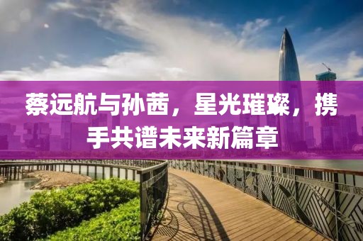 蔡远航与孙茜，星光璀璨，携手共谱未来新篇章