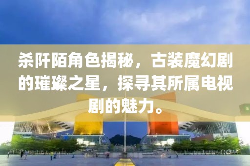 杀阡陌角色揭秘，古装魔幻剧的璀璨之星，探寻其所属电视剧的魅力。