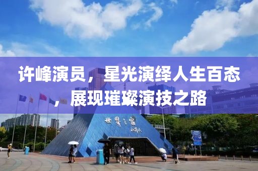许峰演员，星光演绎人生百态，展现璀璨演技之路