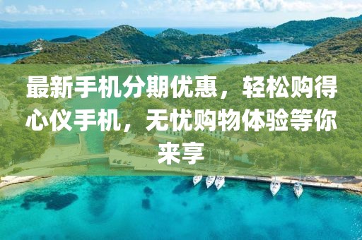最新手机分期优惠，轻松购得心仪手机，无忧购物体验等你来享