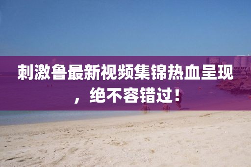 刺激鲁最新视频集锦热血呈现，绝不容错过！