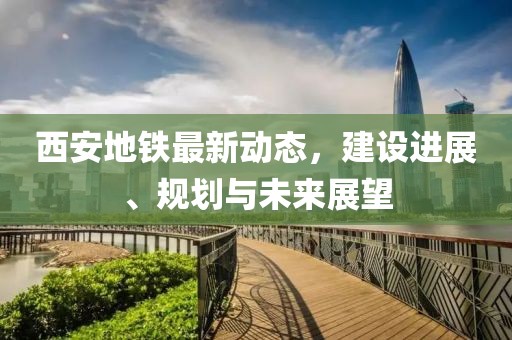 西安地铁最新动态，建设进展、规划与未来展望