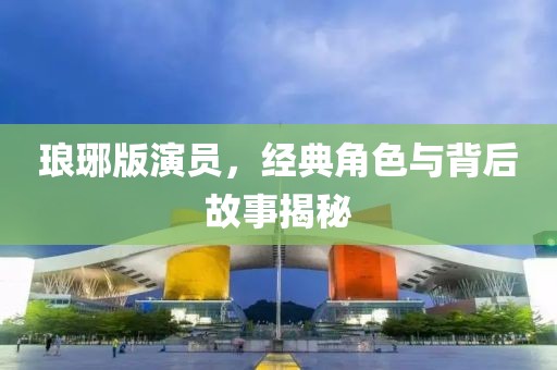 琅琊版演员，经典角色与背后故事揭秘