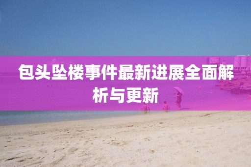 包头坠楼事件最新进展全面解析与更新