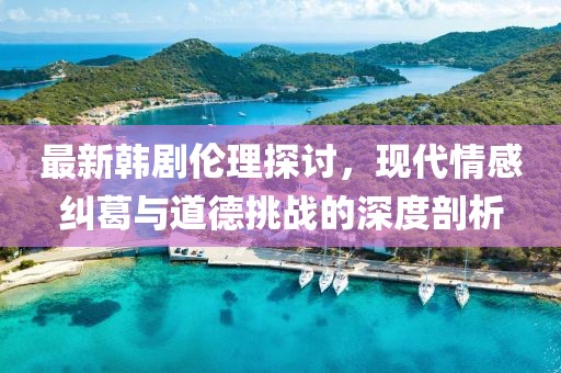 最新韩剧伦理探讨，现代情感纠葛与道德挑战的深度剖析