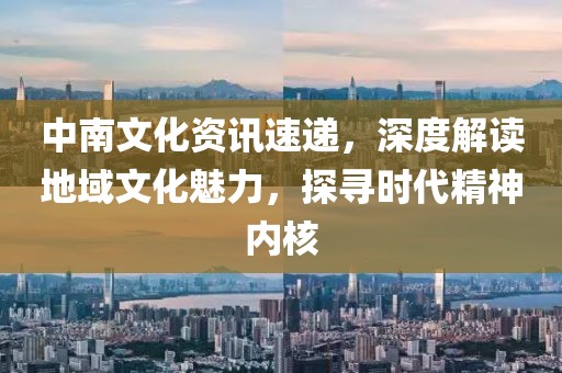 中南文化资讯速递，深度解读地域文化魅力，探寻时代精神内核